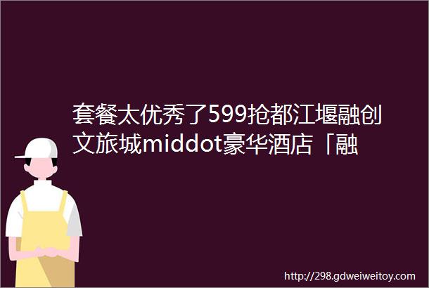 套餐太优秀了599抢都江堰融创文旅城middot豪华酒店「融创堇悦」高级街景房双人热雪奇迹融创乐园清城汤池等超高性价比